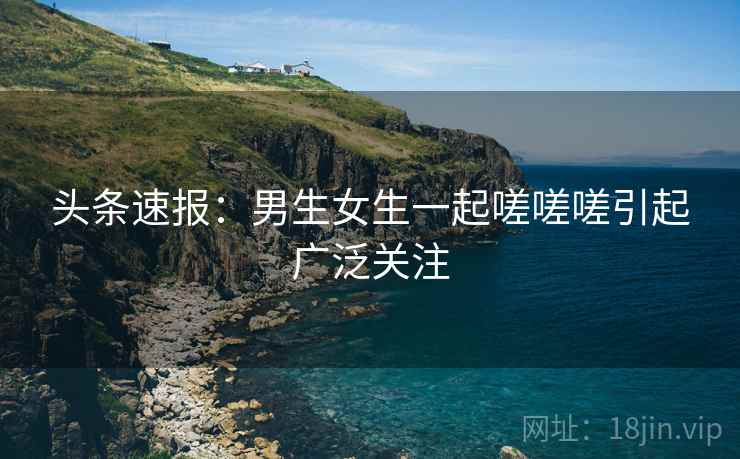 头条速报：男生女生一起嗟嗟嗟引起广泛关注