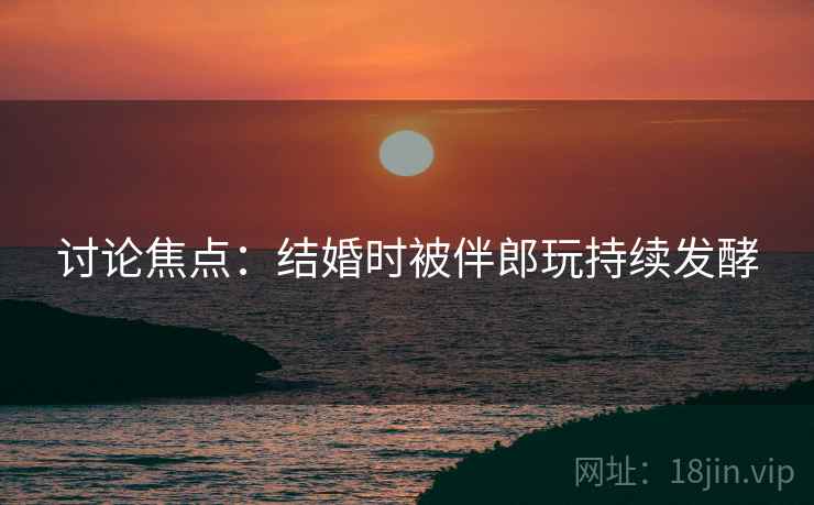 讨论焦点：结婚时被伴郎玩持续发酵