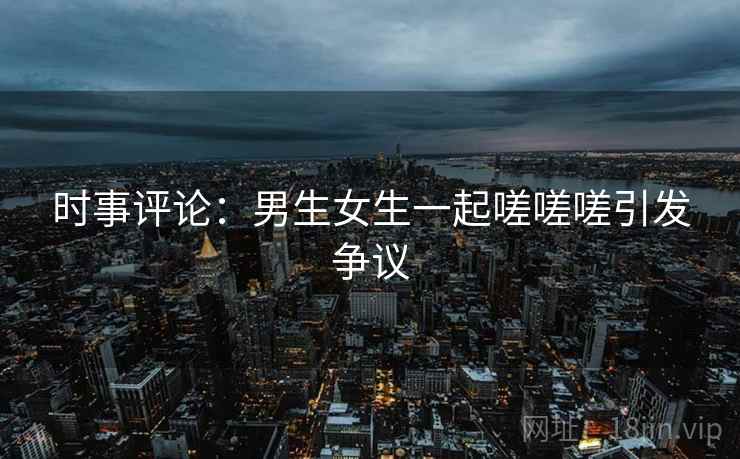 时事评论：男生女生一起嗟嗟嗟引发争议