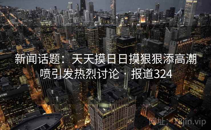 新闻话题：天天摸日日摸狠狠添高潮喷引发热烈讨论 · 报道324  第2张