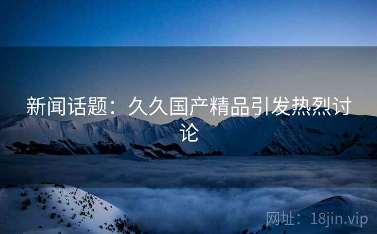 新闻话题：久久国产精品引发热烈讨论