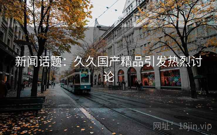 新闻话题：久久国产精品引发热烈讨论