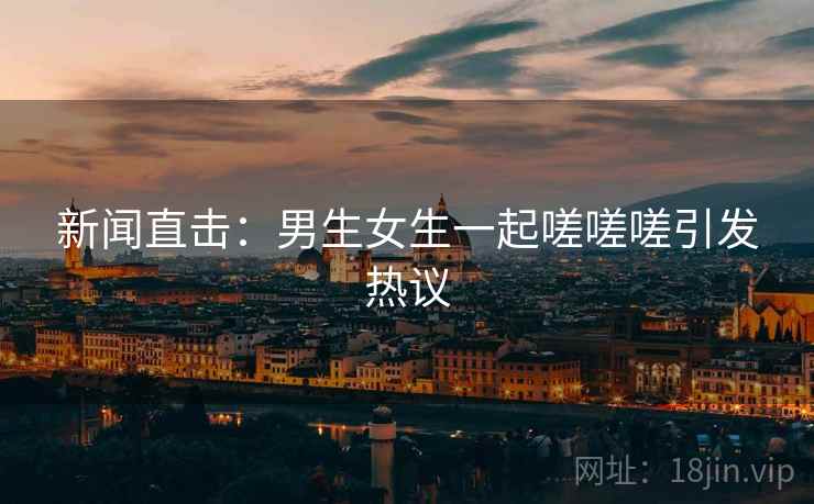 新闻直击：男生女生一起嗟嗟嗟引发热议