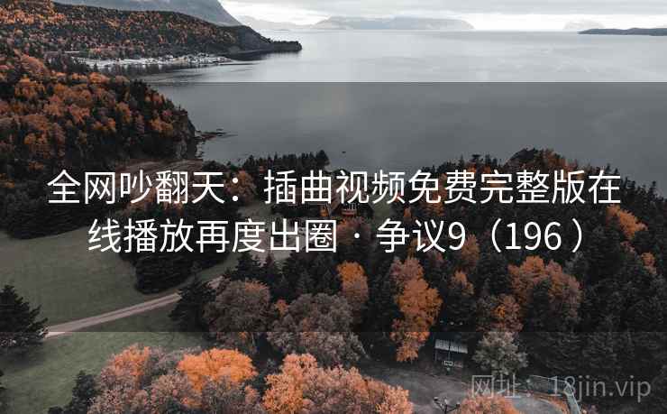 全网吵翻天：插曲视频免费完整版在线播放再度出圈 · 争议9（196 ）