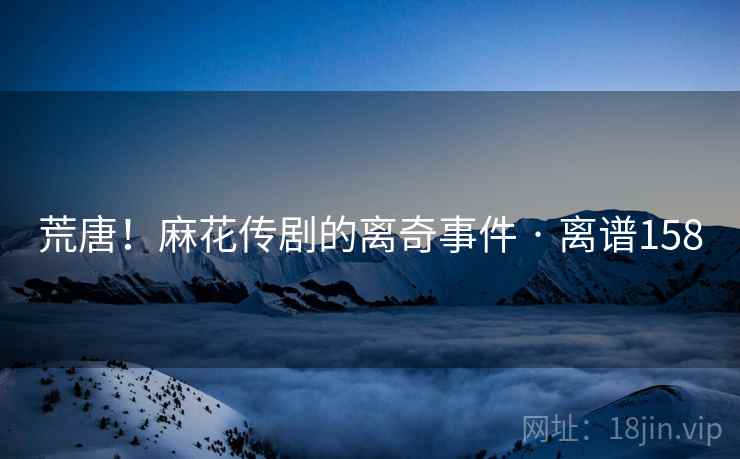 荒唐！麻花传剧的离奇事件 · 离谱158