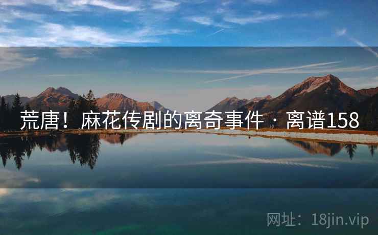 荒唐!麻花传剧的离奇事件 · 离谱158