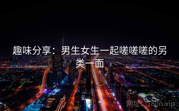趣味分享：男生女生一起嗟嗟嗟的另类一面