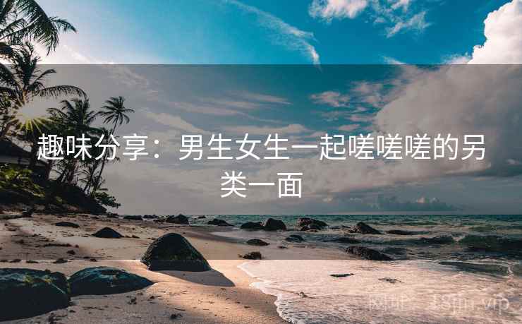 趣味分享：男生女生一起嗟嗟嗟的另类一面  第2张