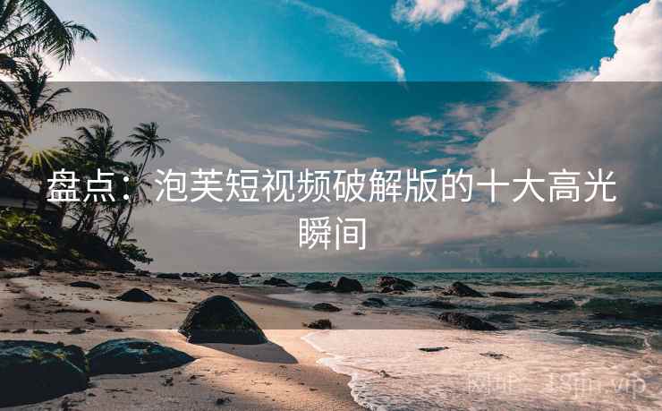 盘点：泡芙短视频破解版的十大高光瞬间