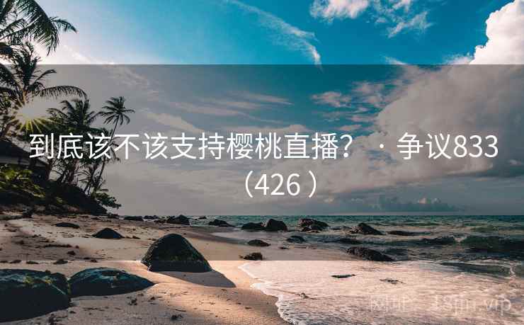 到底该不该支持樱桃直播？ · 争议833（426 ）  第2张