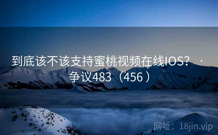 到底该不该支持蜜桃视频在线IOS？ · 争议483（456 ）